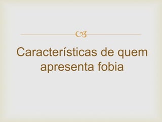 
Características de quem
apresenta fobia
 