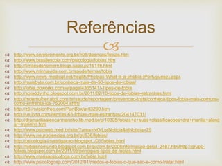  http://www.cerebromente.org.br/n05/doencas/fobias.htm
 http://www.brasilescola.com/psicologia/fobias.htm
 http://limitesdohomem.blogs.sapo.pt/15146.html
 http://www.minhavida.com.br/saude/temas/fobia
 http://www.news-medical.net/health/Phobias-What-is-a-phobia-(Portuguese).aspx
 http://maisbyte.com.br/conheca-mais-de-50-tipos-de-fobias/
 http://fobia.pbworks.com/w/page/4365141/-Tipos-de-fobia
 http://sotoddynho.blogspot.com.br/2011/02/10-tipos-de-fobias-estranhas.html
 http://mdemulher.abril.com.br/saude/reportagem/prevencao-trata/conheca-tipos-fobia-mais-comuns-
como-enfrenta-los-752094.shtml
 http://z6.invisionfree.com/PanBox/ar/t3290.htm
 http://us.livra.com/item/as-63-fobias-mais-estranhas/204147031/
 http://dramariliaalencarmarinho.lib.med.br/p/10305/fobias+e+suas+classificacoes+dra+marilia+alenc
ar+marinho.htm
 http://www.psiqweb.med.br/site/?area=NO/LerNoticia&idNoticia=75
 http://www.neurociencias.org.br/pt/536/fobias/
 http://psicologia-investigacao.blogspot. /01/fobias.html
 http://fobiasnomundo.blogspot.com.br/p/com.br/2008informacao-geral_2487.htmlhttp://grupo-
fobias.blogspot.com.br/2011/05/principais-tipos-de-fobias.html
 http://www.marisapsicologa.com.br/fobia.html
 http://www.psicologosp.com/2012/01/medos-e-fobias-o-que-sao-e-como-tratar.html
Referências
 