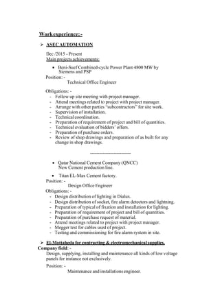  
Workexperience:-
 
 ASECAUTOMATION
 
Dec /2015 - Present
Main projects achievements:
 
 Beni-Suef Combined-cycle Power Plant 4800 MW by
Siemens and PSP
Position: -
Technical Office Engineer
 
Obligations: -
- Follow up site meeting with project manager.
- Attend meetings related to project with project manager.
- Arrange with other parties “subcontractors” for site work.
- Supervision of installation.
- Technical coordination.
- Preparation of requirement of project and bill of quantities.
- Technical evaluation of bidders’ offers.
- Preparation of purchase orders.
- Review of shop drawings and preparation of as built for any
change in shop drawings.
 
 
--------------------------
 
 Qatar National Cement Company (QNCC)
New Cement production line.
 
 Titan EL-Max Cement factory.
Position: -
Design Office Engineer
Obligations: -
- Design distribution of lighting in Dialux.
- Design distribution of socket, fire alarm detectors and lightning.
- Preparation of typical of fixation and installation for lighting.
- Preparation of requirement of project and bill of quantities.
- Preparation of purchase request of material.
- Attend meetings related to project with project manager.
- Megger test for cables used of project.
- Testing and commissioning for fire alarm system in site.
 
 El-Mottaheda for contracting & electromechanicalsupplies.
Company field: -
Design, supplying, installing and maintenance all kinds of lowvoltage
panels for instance not exclusively.
 
Position: -
Maintenance and installationsengineer.
 