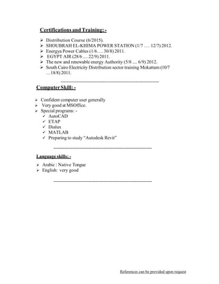 Certifications and Training:-
 
 Distribution Course (6/2015).
 SHOUBRAH EL-KHIMA POWER STATION (1/7 …. 12/7) 2012.
 Energya Power Cables (1/6…. 30/8) 2011.
 EGYPT AIR (28/6 .... 22/9) 2011.
 The new and renewable energy Authority (5/8 .... 6/9) 2012.
 South Cairo Electricity Distribution sector training Mokattam (10/7
…18/8) 2011.
 
---------------------------------------------------------------
ComputerSkill: -
 
 
 Confident computer user generally
 Very good at MSOffice.
 Special programs: -
 AutoCAD
 ETAP
 Dialux
 MATLAB
 Preparing to study “Autodesk Revit”
 
---------------------------------------------------------------
 
Language skills: -
 
 Arabic : Native Tongue
 English: very good
 
 
---------------------------------------------------------------
 
 
 
 
 
 
 
 
 
 
 
 
 
 
 
 
 
 
 
 
 
 
 
 
 
References can be provided upon request
 