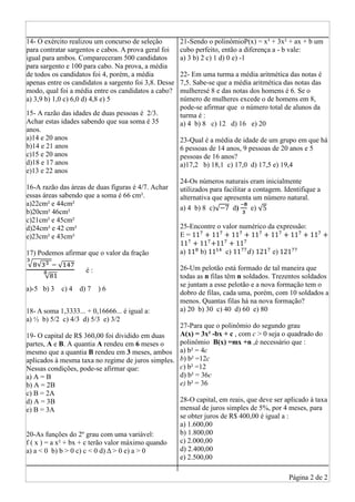 Página 2 de 2
14- O exército realizou um concurso de seleção
para contratar sargentos e cabos. A prova geral foi
igual para ambos. Compareceram 500 candidatos
para sargento e 100 para cabo. Na prova, a média
de todos os candidatos foi 4, porém, a média
apenas entre os candidatos a sargento foi 3,8. Desse
modo, qual foi a média entre os candidatos a cabo?
a) 3,9 b) 1,0 c) 6,0 d) 4,8 e) 5
15- A razão das idades de duas pessoas é 2/3.
Achar estas idades sabendo que sua soma é 35
anos.
a)14 e 20 anos
b)14 e 21 anos
c)15 e 20 anos
d)18 e 17 anos
e)13 e 22 anos
16-A razão das áreas de duas figuras é 4/7. Achar
essas áreas sabendo que a soma é 66 cm².
a)22cm² e 44cm²
b)20cm² 46cm²
c)21cm² e 45cm²
d)24cm² e 42 cm²
e)23cm² e 43cm²
17) Podemos afirmar que o valor da fração
√ √ √
√
é :
a)-5 b) 3 c) 4 d) 7 ) 6
18- A soma 1,3333... + 0,16666... é igual a:
a) ½ b) 5/2 c) 4/3 d) 5/3 e) 3/2
19- O capital de R$ 360,00 foi dividido em duas
partes, A e B. A quantia A rendeu em 6 meses o
mesmo que a quantia B rendeu em 3 meses, ambos
aplicados à mesma taxa no regime de juros simples.
Nessas condições, pode-se afirmar que:
a) A = B
b) A = 2B
c) B = 2A
d) A = 3B
e) B = 3A
20-As funções do 2º grau com uma variável:
f ( x ) = a x² + bx + c terão valor máximo quando
a) a < 0 b) b > 0 c) c < 0 d) Δ > 0 e) a > 0
21-Sendo o polinômioP(x) = x³ + 3x² + ax + b um
cubo perfeito, então a diferença a - b vale:
a) 3 b) 2 c) 1 d) 0 e) -1
22- Em uma turma a média aritmética das notas é
7,5. Sabe-se que a média aritmética das notas das
mulheresé 8 e das notas dos homens é 6. Se o
número de mulheres excede o de homens em 8,
pode-se afirmar que o número total de alunos da
turma é :
a) 4 b) 8 c) 12 d) 16 e) 20
23-Qual é a média de idade de um grupo em que há
6 pessoas de 14 anos, 9 pessoas de 20 anos e 5
pessoas de 16 anos?
a)17,2 b) 18,1 c) 17,0 d) 17,5 e) 19,4
24-Os números naturais eram inicialmente
utilizados para facilitar a contagem. Identifique a
alternativa que apresenta um número natural.
a) 4 b) 8 c)√ d) e) √
25-Encontre o valor numérico da expressão:
E =
a) b) c) ) e)
26-Um pelotão está formado de tal maneira que
todas as n filas têm n soldados. Trezentos soldados
se juntam a esse pelotão e a nova formação tem o
dobro de filas, cada uma, porém, com 10 soldados a
menos. Quantas filas há na nova formação?
a) 20 b) 30 c) 40 d) 60 e) 80
27-Para que o polinômio do segundo grau
A(x) = 3x² -bx + c , com c > 0 seja o quadrado do
polinômio B(x) =mx +n ,é necessário que :
a) b² = 4c
b) b² =12c
c) b² =12
d) b² = 36c
e) b² = 36
28-O capital, em reais, que deve ser aplicado à taxa
mensal de juros simples de 5%, por 4 meses, para
se obter juros de R$ 400,00 é igual a :
a) 1.600,00
b) 1.800,00
c) 2.000,00
d) 2.400,00
e) 2.500,00
 