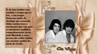É, de fato lembro comÉ, de fato lembro com
saudade o tempo que sesaudade o tempo que se
foi... e faz tempo.foi... e faz tempo.
Eramnas tardes deEramnas tardes de
domingo que a moçadadomingo que a moçada
tinha contato comotinha contato como
movimento que veio paramovimento que veio para
revolucionar, modificarrevolucionar, modificar
comportamentos, gerarcomportamentos, gerar
mais liberdade a essesmais liberdade a esses
jovens, até então criadosjovens, até então criados
nos mesmos moldes donos mesmos moldes do
início do século.início do século.
É, de fato lembro comÉ, de fato lembro com
saudade o tempo que sesaudade o tempo que se
foi... e faz tempo.foi... e faz tempo.
Eramnas tardes deEramnas tardes de
domingo que a moçadadomingo que a moçada
tinha contato comotinha contato como
movimento que veio paramovimento que veio para
revolucionar, modificarrevolucionar, modificar
comportamentos, gerarcomportamentos, gerar
mais liberdade a essesmais liberdade a esses
jovens, até então criadosjovens, até então criados
nos mesmos moldes donos mesmos moldes do
início do século.início do século.
 