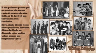 E não podemos pensarqueE não podemos pensarque
os músicos não davamos músicos não davam
conta de seu recado não.conta de seu recado não.
Estão aíEstão aí Os IncríveisOs Incríveis queque
tiravam umsomtiravam umsom
fantástico.fantástico.
Havia ainda:Havia ainda: RenatoeseusRenatoeseus
bluecaps; Fevers; Brazilianbluecaps; Fevers; Brazilian
Bitles; Jet Blacks, osBitles; Jet Blacks, os
BeatnicksBeatnicks entre muitosentre muitos
outros grupos queoutros grupos que
surgiramna épocasurgiramna época..
E não podemos pensarqueE não podemos pensarque
os músicos não davamos músicos não davam
conta de seu recado não.conta de seu recado não.
Estão aíEstão aí Os IncríveisOs Incríveis queque
tiravamumsomtiravamumsom
fantástico.fantástico.
Havia ainda:Havia ainda: RenatoeseusRenatoeseus
bluecaps; Fevers; Brazilianbluecaps; Fevers; Brazilian
Bitles; Jet Blacks, osBitles; Jet Blacks, os
BeatnicksBeatnicks entre muitosentre muitos
outros grupos queoutros grupos que
surgiramna épocasurgiramna época..
 