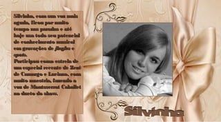 Silvinha, com sua voz maisSilvinha, com sua voz mais
aguda, ficou pormuitoaguda, ficou pormuito
tempo nas paradas e atétempo nas paradas e até
hoje usa todo seu potencialhoje usa todo seu potencial
de conhecimento musicalde conhecimento musical
em gravações deem gravações de jinglesjingles ee
spotsspots..
Participou como estrela deParticipou como estrela de
umespecial recente de Zezéumespecial recente de Zezé
de Camargo e Luciano, comde Camargo e Luciano, com
muito maestria, fazendo amuito maestria, fazendo a
voz de Montsserrat Caballetvoz de Montsserrat Caballet
no dueto do show.no dueto do show.
Silvinha, com sua voz maisSilvinha, com sua voz mais
aguda, ficou pormuitoaguda, ficou pormuito
tempo nas paradas e atétempo nas paradas e até
hoje usa todo seu potencialhoje usa todo seu potencial
de conhecimento musicalde conhecimento musical
emgravações deemgravações de jinglesjingles ee
spotsspots..
Participou como estrela deParticipou como estrela de
um especial recente de Zezéum especial recente de Zezé
de Camargo e Luciano, comde Camargo e Luciano, com
muito maestria, fazendo amuito maestria, fazendo a
voz de Montsserrat Caballetvoz de Montsserrat Caballet
no dueto do show.no dueto do show.
 