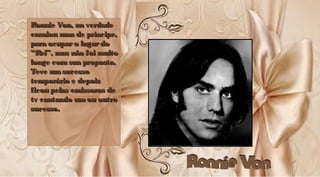 Ronnie Von, na verdadeRonnie Von, na verdade
ensaiou uma de príncipe,ensaiou uma de príncipe,
para ocuparo lugardopara ocuparo lugardo
“Rei”, mas não foi muito“Rei”, mas não foi muito
longe comsua proposta.longe comsua proposta.
Teve umsucessoTeve umsucesso
temporário e depoistemporário e depois
ficou pelas emissoras deficou pelas emissoras de
tv cantando umou outrotv cantando umou outro
sucesso.sucesso.
Ronnie Von, na verdadeRonnie Von, na verdade
ensaiou uma de príncipe,ensaiou uma de príncipe,
para ocuparo lugar dopara ocuparo lugardo
“Rei”, mas não foi muito“Rei”, mas não foi muito
longe comsua proposta.longe comsua proposta.
Teve umsucessoTeve umsucesso
temporário e depoistemporário e depois
ficou pelas emissoras deficou pelas emissoras de
tv cantando umou outrotv cantando umou outro
sucesso.sucesso.
 