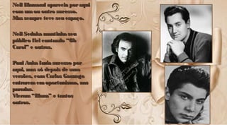 Neil Diamond aparecia poraquiNeil Diamond aparecia poraqui
comumou outro sucesso.comumou outro sucesso.
Mas sempre teve seu espaço.Mas sempre teve seu espaço.
Neil Sedaka mantinha seuNeil Sedaka mantinha seu
público fiel cantando “Ohpúblico fiel cantando “Oh
Carol” e outras.Carol” e outras.
Paul Anka fazia sucesso porPaul Anka fazia sucesso por
aqui, mas só depois de suasaqui, mas só depois de suas
versões, comCarlos Gonzagaversões, comCarlos Gonzaga
entrarememoportunismo, nasentrarememoportunismo, nas
paradas.paradas.
Vieram “Diana” e tantosVieram “Diana” e tantos
outros.outros.
Neil Diamond aparecia poraquiNeil Diamond aparecia poraqui
comumou outro sucesso.comumou outro sucesso.
Mas sempre teve seu espaço.Mas sempre teve seu espaço.
Neil Sedaka mantinha seuNeil Sedaka mantinha seu
público fiel cantando “Ohpúblico fiel cantando “Oh
Carol” e outras.Carol” e outras.
Paul Anka fazia sucesso porPaul Anka fazia sucesso por
aqui, mas só depois de suasaqui, mas só depois de suas
versões, comCarlos Gonzagaversões, comCarlos Gonzaga
entrarememoportunismo, nasentrarememoportunismo, nas
paradas.paradas.
Vieram “Diana” e tantosVieram “Diana” e tantos
outros.outros.
 