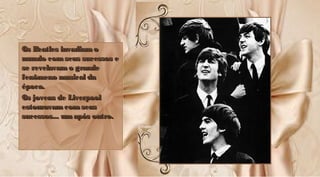 Os Beatles invadiamoOs Beatles invadiamo
mundo comseus sucessos emundo comseus sucessos e
se revelavamo grandese revelavamo grande
fenômeno musical dafenômeno musical da
época.época.
Os jovens de LiverpoolOs jovens de Liverpool
estouravam comseusestouravam comseus
sucessos... umapós outro.sucessos... umapós outro.
Os Beatles invadiamoOs Beatles invadiamo
mundo comseus sucessos emundo comseus sucessos e
se revelavamo grandese revelavamo grande
fenômeno musical dafenômeno musical da
época.época.
Os jovens de LiverpoolOs jovens de Liverpool
estouravamcomseusestouravamcomseus
sucessos... umapós outro.sucessos... umapós outro.
 