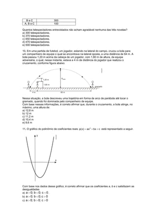 BeC                      300
 A, B e C                  100

Quantos telespectadores entrevistados não acham agradável nenhuma das três novelas?
a) 300 telespectadores.
b) 370 telespectadores.
c) 450 telespectadores.
d) 470 telespectadores.
e) 500 telespectadores.

10. Em uma partida de futebol, um jogador, estando na lateral do campo, cruzou a bola para
um companheiro de equipe o qual se encontrava na lateral oposta, a uma distância de 64 m. A
bola passou 1,20 m acima da cabeça de um jogador, com 1,80 m de altura, da equipe
adversária, o qual, nesse instante, estava a 4 m de distância do jogador que realizou o
cruzamento, conforme figura abaixo.




Nessa situação, a bola descreveu uma trajetória em forma de arco de parábola até tocar o
gramado, quando foi dominada pelo companheiro de equipe.
Com base nessas informações, é correto afirmar que, durante o cruzamento, a bola atinge, no
máximo, uma altura de:
a) 12,8 m
b) 12 m
c) 11,2 m
d) 10,4 m
e) 9,6 m

11. O gráfico do polinômio de coeficientes reais p(x)   ax 2   bx c está representado a seguir.




Com base nos dados desse gráfico, é correto afirmar que os coeficientes a, b e c satisfazem as
desigualdades
a) a 0; b 0; c 0 .
b) a 0; b 0; c 0
c) a 0; b 0; c 0
 