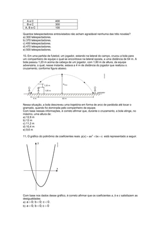 AeC                      400
  BeC                      300
 A, B e C                  100

Quantos telespectadores entrevistados não acham agradável nenhuma das três novelas?
a) 300 telespectadores.
b) 370 telespectadores.
c) 450 telespectadores.
d) 470 telespectadores.
e) 500 telespectadores.

10. Em uma partida de futebol, um jogador, estando na lateral do campo, cruzou a bola para
um companheiro de equipe o qual se encontrava na lateral oposta, a uma distância de 64 m. A
bola passou 1,20 m acima da cabeça de um jogador, com 1,80 m de altura, da equipe
adversária, o qual, nesse instante, estava a 4 m de distância do jogador que realizou o
cruzamento, conforme figura abaixo.




Nessa situação, a bola descreveu uma trajetória em forma de arco de parábola até tocar o
gramado, quando foi dominada pelo companheiro de equipe.
Com base nessas informações, é correto afirmar que, durante o cruzamento, a bola atinge, no
máximo, uma altura de:
a) 12,8 m
b) 12 m
c) 11,2 m
d) 10,4 m
e) 9,6 m

11. O gráfico do polinômio de coeficientes reais p(x)  ax2  bx  c está representado a seguir.




Com base nos dados desse gráfico, é correto afirmar que os coeficientes a, b e c satisfazem as
desigualdades
a) a  0; b  0; c  0 .
b) a  0; b  0; c  0
 