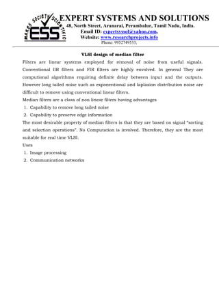 EXPERT SYSTEMS AND SOLUTIONS
                      48, North Street, Aranarai, Perambalur, Tamil Nadu, India.
                            Email ID: expertsyssol@yahoo.com,
                            Website: www.researchprojects.info
                                       Phone: 9952749533,

                               VLSI design of median filter
Filters are linear systems employed for removal of noise from useful signals.
Conventional IIR filters and FIR filters are highly envolved. In general They are
computional algorithms requiring definite delay between input and the outputs.
However long tailed noise such as exponentional and laplasion distribution noise are
difficult to remove using conventional linear filters.
Median filters are a class of non linear filters having advantages
1. Capability to remove long tailed noise
2. Capability to preserve edge information
The most desirable property of median filters is that they are based on signal “sorting
and selection operations”. No Computation is involved. Therefore, they are the most
suitable for real time VLSI.
Uses
1. Image processing
2. Communication networks
 
