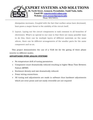 EXPERT SYSTEMS AND SOLUTIONS
                      48, North Street, Aranarai, Perambalur, Tamil Nadu, India.
                            Email ID: expertsyssol@yahoo.com,
                            Website: www.researchprojects.info
                                        Phone: 9952749533,

       dissipation increases. Coupled with the fact that surface areas have decreased,
       heat poses a major threat to the stability of the circuit itself.

   3. Layout. Laying out the circuit components is task common to all branches of
       electronics. What's so special in our case is that there are many possible ways
       to do this; there can be multiple layers of different materials on the same
       silicon, there can be different arrangements of the smaller parts for the same
       component and so on.

  This project demonstrates the use of a VLSI kit for the gating of three phase
inverter in different modes.
ADVANTAGES OVER ANALOG SYSTEMS

   •   No temperature drift of tuning parameters
   •   Component count dramatically reduced resulting in higher Mean Time Between
       Failure (MTBF)
   •   Enclosure density and size dramatically reduced.
   •   Fewer wiring connections.
   •   All tuning and adjustments are made in software thus hardware adjustments
       which are error prone and not easily reversible are not required
 