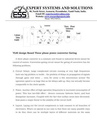 EXPERT SYSTEMS AND SOLUTIONS
                  48, North Street, Aranarai, Perambalur, Tamil Nadu, India.
                        Email ID: expertsyssol@yahoo.com,
                        Website: www.researchprojects.info
                                             Phone: 9952749533,


                                    i        INVERTER
                      L ,R
                      dc dc         dc                                       Three Phase
                                                                               Induction
                              +
                                  S1
                                   M
                                                 S3M           S5M             M otor
                                             D             D             D
                      C
                      D C                                                                  Load
 3 phase   A
                                         a
   50H z   B
           C
                              VDC                      b             c         IM
 supply                             M        D    M        D     M       D

                              -
                                  S4             S6             S2



VLSI design Based Three phase power converter Gating

   A three phase converter is a common unit found in industrial drives meant for
control of motors. Convention gating circuit meant for gating of converters has the
following problems.

2. Circuit Delays. Large complicated circuits running at very high frequencies
   have one big problem to tackle - the problem of delays in propagation of signals
   through gates and wires ... even for areas a few micrometers across! The
   operation speed is so large that as the delays add up, they can actually become
   comparable to the clock speeds.

3. Power. Another effect of high operation frequencies is increased consumption of
   power. This has two-fold effect - devices consume batteries faster, and heat
   dissipation increases. Coupled with the fact that surface areas have decreased,
   heat poses a major threat to the stability of the circuit itself.

4. Layout. Laying out the circuit components is task common to all branches of
   electronics. What's so special in our case is that there are many possible ways
   to do this; there can be multiple layers of different materials on the same
 