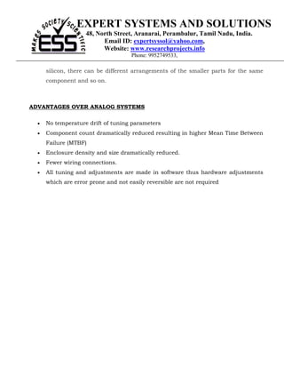 EXPERT SYSTEMS AND SOLUTIONS
                    48, North Street, Aranarai, Perambalur, Tamil Nadu, India.
                          Email ID: expertsyssol@yahoo.com,
                          Website: www.researchprojects.info
                                     Phone: 9952749533,

      silicon, there can be different arrangements of the smaller parts for the same
      component and so on.



ADVANTAGES OVER ANALOG SYSTEMS

  •   No temperature drift of tuning parameters
  •   Component count dramatically reduced resulting in higher Mean Time Between
      Failure (MTBF)
  •   Enclosure density and size dramatically reduced.
  •   Fewer wiring connections.
  •   All tuning and adjustments are made in software thus hardware adjustments
      which are error prone and not easily reversible are not required
 