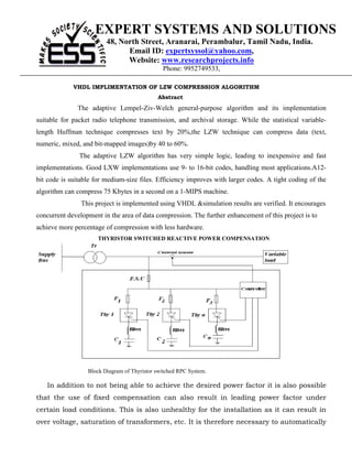 EXPERT SYSTEMS AND SOLUTIONS
                         48, North Street, Aranarai, Perambalur, Tamil Nadu, India.
                               Email ID: expertsyssol@yahoo.com,
                               Website: www.researchprojects.info
                                               Phone: 9952749533,

             VHDL IMPLIMENTATION OF LZW COMPRESSION ALGORITHM
                                             Abstract
              The adaptive Lempel-Ziv-Welch general-purpose algorithm and its implementation
suitable for packet radio telephone transmission, and archival storage. While the statistical variable-
length Huffman technique compresses text by 20%,the LZW technique can compress data (text,
numeric, mixed, and bit-mapped images)by 40 to 60%.
               The adaptive LZW algorithm has very simple logic, leading to inexpensive and fast
implementations. Good LXW implementations use 9- to 16-bit codes, handling most applications.A12-
bit code is suitable for medium-size files. Efficiency improves with larger codes. A tight coding of the
algorithm can compress 75 Kbytes in a second on a 1-MIPS machine.
                This project is implemented using VHDL &simulation results are verified. It encourages
concurrent development in the area of data compression. The further enhancement of this project is to
achieve more percentage of compression with less hardware.
                      THYRISTOR SWITCHED REACTIVE POWER COMPENSATION




                  Block Diagram of Thyristor switched RPC System.

   In addition to not being able to achieve the desired power factor it is also possible
that the use of fixed compensation can also result in leading power factor under
certain load conditions. This is also unhealthy for the installation as it can result in
over voltage, saturation of transformers, etc. It is therefore necessary to automatically
 