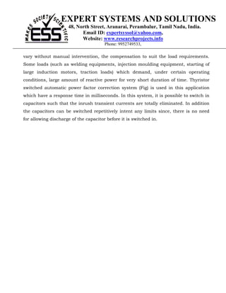 EXPERT SYSTEMS AND SOLUTIONS
                     48, North Street, Aranarai, Perambalur, Tamil Nadu, India.
                           Email ID: expertsyssol@yahoo.com,
                           Website: www.researchprojects.info
                                       Phone: 9952749533,

vary without manual intervention, the compensation to suit the load requirements.
Some loads (such as welding equipments, injection moulding equipment, starting of
large induction motors, traction loads) which demand, under certain operating
conditions, large amount of reactive power for very short duration of time. Thyristor
switched automatic power factor correction system (Fig) is used in this application
which have a response time in milliseconds. In this system, it is possible to switch in
capacitors such that the inrush transient currents are totally eliminated. In addition
the capacitors can be switched repetitively intent any limits since, there is no need
for allowing discharge of the capacitor before it is switched in.
 