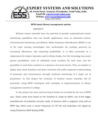EXPERT SYSTEMS AND SOLUTIONS
                    48, North Street, Aranarai, Perambalur, Tamil Nadu, India.
                          Email ID: expertsyssol@yahoo.com,
                          Website: www.researchprojects.info
                                      Phone: 9952749533,

                      RFID based library management system

                        ABSTRACT

      Wireless sensor networks have the potential to provide unprecedented remote

monitoring capabilities that can benefit applications such as industrial control,

environmental monitoring, and defense. Radio Frequency Identification (RFID) is one

of the most exciting technologies that revolutionize the working practices by

increasing efficiencies, and improving profitability. It is often presented as a

replacement for today’s barcodes used in library books, but the technology has much

greater possibilities, such as individual serial numbers for each item, and the

possibility to read these numbers at a distance of several metres. They are simpler to

deploy than wired solutions and these networks will enable improved understanding

of processes and environments through continual monitoring of a larger set of

parameters. In this project the evolution of wireless sensor networks will be

presented, using RFID techniques with examples of implementations in library

management systems in college.

      In this project the issue and receving of books are recorded by the use of RFID

tags. These cards were based on the DuoProx II, made by HID®, one of the bigger

manufactures of proximity security cards. It features both a magnetic strip and an

RFID tag, which uses a carrier frequency of 125 Hz and modulates the signal by

using Frequency-Shift-Keying (FSK).
 