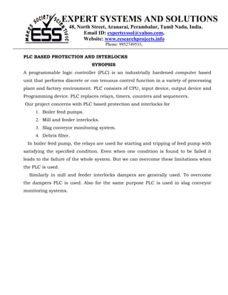 EXPERT SYSTEMS AND SOLUTIONS
                      48, North Street, Aranarai, Perambalur, Tamil Nadu, India.
                            Email ID: expertsyssol@yahoo.com,
                            Website: www.researchprojects.info
                                      Phone: 9952749533,

PLC BASED PROTECTION AND INTERLOCKS
                               SYNOPSIS
A programmable logic controller (PLC) is an industrially hardened computer based
unit that performs discrete or con tenuous control function in a variety of processing
plant and factory environment. PLC consists of CPU, input device, output device and
Programming device. PLC replaces relays, timers, counters and sequencers.
Our project concerns with PLC based protection and interlocks for
     1. Boiler feed pumps.
     2. Mill and feeder interlocks.
     3. Slag conveyor monitoring system.
     4. Debris filter.
 In boiler feed pump, the relays are used for starting and tripping of feed pump with
satisfying the specified condition. Even when one condition is found to be failed it
leads to the failure of the whole system. But we can overcome these limitations when
the PLC is used.
  Similarly in mill and feeder interlocks dampers are generally used. To overcome
the dampers PLC is used. Also for the same purpose PLC is used in slag conveyor
monitoring systems.
 