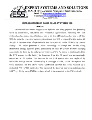 EXPERT SYSTEMS AND SOLUTIONS
                    48, North Street, Aranarai, Perambalur, Tamil Nadu, India.
                          Email ID: expertsyssol@yahoo.com,
                          Website: www.researchprojects.info
                                    Phone: 9952749533,

              MICROCONTROLLER BASED SOLAR PV SYSTEM UPS
                              Abstract
      Uninterruptible Power Supply (UPS) systems are being popular and presently
used in commercial, industrial and residential applications. Presently the UPS
system has two major classifications, one is on line UPS and another one is off line
UPS. In both the types the battery system inside the UPS is charged by the mains AC
Supply. A by-pass mode of operation is also incorporated in the UPS during normal
supply. This paper presents a novel technology to charge the battery using
Renewable Energy Systems (RES) particularly of Solar PV power. Battery charging
can mostly be done by the solar power whereas if the PV power is inadequate, then
the UPS system i.e. the battery is discarded from the PV panel and automatically
connected to EB mains. The inverter in the UPS system can also replaced by
controlled Voltage Source Inverter (VSI). A prototype of 1-Ph, 1-kVA UPS system has
been examined for the above work. Controlled inverter has been realized by a
dedicated PIC 16F877 controller. The output of the inverter has been maintained as
230 V +/- 2% by using PWM technique, which is incorporated in the PIC controller
 