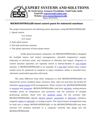 EXPERT SYSTEMS AND SOLUTIONS
                         48, North Street, Aranarai, Perambalur, Tamil Nadu, India.
                               Email ID: expertsyssol@yahoo.com,
                               Website: www.researchprojects.info
                                        Phone: 9952749533,

MICROCONTROLLER based control panel for Industrial machines

The project demonstrates the following motor operations using MICROCONTROLLER
1. Speed control
             - A.C motors
             - D.C motor
2. Start delta starter
3. Fail safe protection systems
4. Two phase operation of three phase motor.

             Unlike general-purpose computers, the MICROCONTROLLER is designed
for multiple inputs and output arrangements, extended temperature ranges,
immunity to electrical noise, and resistance to vibration and impact. Programs to
control machine operation are typically stored in battery-backed or non-volatile
memory. A MICROCONTROLLER is an example of a real time system since output
results must be produced in response to input conditions within a bounded time,
otherwise unintended operation will result.

      The main difference from other computers is that MICROCONTROLLERs are
armored for severe condition (dust, moisture, heat, cold, etc) and have the facility for
extensive input/output (I/O) arrangements. These connect the MICROCONTROLLER
to sensors and actuators. MICROCONTROLLERs read limit switches, analog process
variables (such as temperature and pressure), and the positions of complex
positioning systems. Some even use machine vision. On the actuator side,
MICROCONTROLLERs operate electric motors, pneumatic or hydraulic cylinders,
magnetic relays or solenoids, or analog outputs. The input/output arrangements may
be built into a simple MICROCONTROLLER, or the MICROCONTROLLER may have
external I/O modules attached to a computer network that plugs into the
MICROCONTROLLER.
 