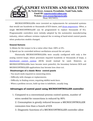 EXPERT SYSTEMS AND SOLUTIONS
                        48, North Street, Aranarai, Perambalur, Tamil Nadu, India.
                              Email ID: expertsyssol@yahoo.com,
                              Website: www.researchprojects.info
                                        Phone: 9952749533,

      MICROCONTROLLERs were invented as replacements for automated systems
that would use hundreds or thousands of ICS timers, and drum sequencers. Often, a
single MICROCONTROLLER can be programmed to replace thousands of ICs.
Programmable controllers were initially adopted by the automotive manufacturing
industry, where software revision replaced the re-wiring of hard-wired control panels
when production models changed.

General features
1) Allows for the output to be a value other than 100% or 0%.
2) Speed can be controlled without oscillations around the set point.
      Historically MICROCONTROLLERs were usually configured with only a few
analog control loops; where processes required hundreds or thousands of loops, a
distributed   control     system   (DCS)    would    instead     be   used.   However,   as
MICROCONTROLLERs have become more powerful, the boundary between DCS and
MICROCONTROLLER applications has become less clear-cut.
Disadvantages of a classic Motor control panels
- Too much work required in connecting wires.
- Difficulty with changes or replacements.
- Difficulty in finding errors; requiring skillful work force.
- When a problem occurs, hold-up time is indefinite, usually long.

Advantages of control panel using MICROCONTROLLER controller

   1. Compared to a conventional process control system, number of
      wires needed for connections is reduced by 80%
      2. Consumption is greatly reduced because a MICROCONTROLLER
      consumes less than a bunch of ICS
      3. Diagnostic functions of a MICROCONTROLLER controller allow
 