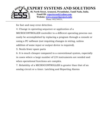EXPERT SYSTEMS AND SOLUTIONS
             48, North Street, Aranarai, Perambalur, Tamil Nadu, India.
                   Email ID: expertsyssol@yahoo.com,
                   Website: www.researchprojects.info
                             Phone: 9952749533,

for fast and easy error detection.
4. Change in operating sequence or application of a
MICROCONTROLLER controller to a different operating process can
easily be accomplished by replacing a program through a console or
using a PC software (not requiring changes in wiring, unless
addition of some input or output device is required).
5. Needs fewer spare parts
6. It is much cheaper compared to a conventional system, especially
in cases where a large number of I/O instruments are needed and
when operational functions are complex.
7. Reliability of a MICROCONTROLLER is greater than that of an
analog circuit or a timer. Latching and Reporting Alarms
 