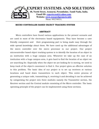 EXPERT SYSTEMS AND SOLUTIONS
                     48, North Street, Aranarai, Perambalur, Tamil Nadu, India.
                           Email ID: expertsyssol@yahoo.com,
                           Website: www.researchprojects.info
                                      Phone: 9952749533,

     MICRO CONTROLLER BASED OBJECT TRACKING SYSTEM


                               ABSTRACT
      Micro controllers have found various applications in the present scenario and
are used in most of the electronics based equipments. They have become a user
friendly component and      their programming part is being made easy through the
wide spread knowledge about them. We have used up the additional advantages of
the micro controller over the micro processor in our project. Our project
microcontroller based object tracking system is to identify the location of an object in
an institution with a huge campus area. Whenever we take up the case of an
institution with a huge campus area, it gets hard to find the location of an object we
are searching for. Especially when the object we are looking for is moving, we need to
keep track of the object's movement to find it. Our project gives an effective solution
to this problem. The basic idea of our project is to set up receivers at various
locations and hand down transmitters to each object. This entire process of
generating a unique code, transmitting it, receiving it and decoding it can be achieved
by categorizing the project into three modules namely the Transmitter section, the
Receiver section and the Central module consisting of the Micro controller. The basic
operating principle of the project can be implemented using these sections.
 