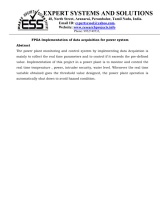 EXPERT SYSTEMS AND SOLUTIONS
                     48, North Street, Aranarai, Perambalur, Tamil Nadu, India.
                           Email ID: expertsyssol@yahoo.com,
                           Website: www.researchprojects.info
                                      Phone: 9952749533,

           FPGA Implementation of data acquisition for power system
Abstract
The power plant monitoring and control system by implementing data Acquistion is
mainly to collect the real time parameters and to control if it exceeds the pre-defined
value. Implementation of this project in a power plant is to monitor and control the
real time temperature , power, intruder security, water level. Whenever the real time
variable obtained goes the threshold value designed, the power plant operation is
automatically shut down to avoid hazard condition.
 