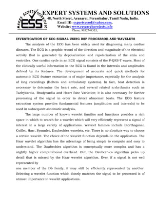 EXPERT SYSTEMS AND SOLUTIONS
                     48, North Street, Aranarai, Perambalur, Tamil Nadu, India.
                           Email ID: expertsyssol@yahoo.com,
                           Website: www.researchprojects.info
                                      Phone: 9952749533,

INVESTIGATION OF ECG SIGNAL USING DSP PROCESSOR AND WAVELETS
      The analysis of the ECG has been widely used for diagnosing many cardiac
diseases. The ECG is a graphic record of the direction and magnitude of the electrical
activity that is generated by depolarization and repolarization of the atria and
ventricles. One cardiac cycle in an ECG signal consists of the P-QRS-T waves. Most of
the clinically useful information in the ECG is found in the intervals and amplitudes
defined by its features. The development of accurate and quick methods for
automatic ECG feature extraction is of major importance, especially for the analysis
of long recordings (Holters and ambulatory systems). In fact, beat detection is
necessary to determine the heart rate, and several related arrhythmias such as
Tachycardia, Bradycardia and Heart Rate Variation; it is also necessary for further
processing of the signal in order to detect abnormal beats. The ECG feature
extraction system provides fundamental features (amplitudes and intervals) to be
used in subsequent automatic analysis.
      The large number of known wavelet families and functions provides a rich
space in which to search for a wavelet which will very efficiently represent a signal of
interest in a large variety of applications. Wavelet families include Biorthogonal,
Coiflet, Harr, Symmlet, Daubechies wavelets, etc. There is no absolute way to choose
a certain wavelet. The choice of the wavelet function depends on the application. The
Haar wavelet algorithm has the advantage of being simple to compute and easy to
understand. The Daubechies algorithm is conceptually more complex and has a
slightly higher computational overhead. But, the Daubechies algorithm picks up
detail that is missed by the Haar wavelet algorithm. Even if a signal is not well
represented by
one member of the Db family, it may still be efficiently represented by another.
Selecting a wavelet function which closely matches the signal to be processed is of
utmost importance in wavelet applications.
 