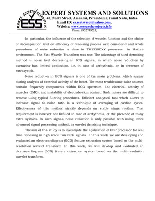 EXPERT SYSTEMS AND SOLUTIONS
                     48, North Street, Aranarai, Perambalur, Tamil Nadu, India.
                           Email ID: expertsyssol@yahoo.com,
                           Website: www.researchprojects.info
                                      Phone: 9952749533,

      In particular, the influence of the selection of wavelet function and the choice
of decomposition level on efficiency of denoising process were considered and whole
procedures of noise reduction is done in TMS320CXX processor               in MatLab
environment. The Fast Wavelet Transform was use. The advantage of used denoising
method is noise level decreasing in ECG signals, in which noise reduction by
averaging has limited application, i.e. in case of arrhythmia, or in presence of
extrasystols.
      Noise reduction in ECG signals is one of the main problems, which appear
during analysis of electrical activity of the heart. The most troublesome noise sources
contain frequency components within ECG spectrum, i.e.: electrical activity of
muscles (EMG), and instability of electrode-skin contact. Such noises are difficult to
remove using typical filtering procedures. Efficient analytical tool which allows to
increase signal to noise ratio is a technique of averaging of cardiac cycles.
Effectiveness of this method strictly depends on stable sinus rhythm. That
requirement is however not fulfilled in case of arrhythmia, or the presence of many
extra systoles. In such signals noise reduction is only possible with using, more
advanced signal processing method, as wavelet denoising technique.
      The aim of this study is to investigate the application of DSP processor for real
time denoising in high resolution ECG signals. In this work, we are developing and
evaluated an electrocardiogram (ECG) feature extraction system based on the multi-
resolution wavelet transform. In this work, we will develop and evaluated an
electrocardiogram (ECG) feature extraction system based on the multi-resolution
wavelet transform.
 