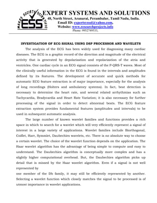 EXPERT SYSTEMS AND SOLUTIONS
                     48, North Street, Aranarai, Perambalur, Tamil Nadu, India.
                           Email ID: expertsyssol@yahoo.com,
                           Website: www.researchprojects.info
                                      Phone: 9952749533,



   INVESTIGATION OF ECG SIGNAL USING DSP PROCESSOR AND WAVELETS
      The analysis of the ECG has been widely used for diagnosing many cardiac
diseases. The ECG is a graphic record of the direction and magnitude of the electrical
activity that is generated by depolarization and repolarization of the atria and
ventricles. One cardiac cycle in an ECG signal consists of the P-QRS-T waves. Most of
the clinically useful information in the ECG is found in the intervals and amplitudes
defined by its features. The development of accurate and quick methods for
automatic ECG feature extraction is of major importance, especially for the analysis
of long recordings (Holters and ambulatory systems). In fact, beat detection is
necessary to determine the heart rate, and several related arrhythmias such as
Tachycardia, Bradycardia and Heart Rate Variation; it is also necessary for further
processing of the signal in order to detect abnormal beats. The ECG feature
extraction system provides fundamental features (amplitudes and intervals) to be
used in subsequent automatic analysis.
      The large number of known wavelet families and functions provides a rich
space in which to search for a wavelet which will very efficiently represent a signal of
interest in a large variety of applications. Wavelet families include Biorthogonal,
Coiflet, Harr, Symmlet, Daubechies wavelets, etc. There is no absolute way to choose
a certain wavelet. The choice of the wavelet function depends on the application. The
Haar wavelet algorithm has the advantage of being simple to compute and easy to
understand. The Daubechies algorithm is conceptually more complex and has a
slightly higher computational overhead. But, the Daubechies algorithm picks up
detail that is missed by the Haar wavelet algorithm. Even if a signal is not well
represented by
one member of the Db family, it may still be efficiently represented by another.
Selecting a wavelet function which closely matches the signal to be processed is of
utmost importance in wavelet applications.
 