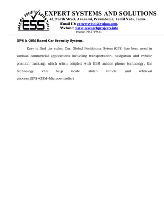 EXPERT SYSTEMS AND SOLUTIONS
                    48, North Street, Aranarai, Perambalur, Tamil Nadu, India.
                          Email ID: expertsyssol@yahoo.com,
                          Website: www.researchprojects.info
                                    Phone: 9952749533,

GPS & GSM Based Car Security System.

     Easy to find the stolen Car. Global Positioning Sytem (GPS) has been used in

various commercial applications including transportation, navigation and vehicle

position tracking, which when coupled with GSM mobile phone technology, the

technology    can      help     locate      stolen       vehicle   and   retrieval

process.(GPS+GSM+Microcontroller)
 