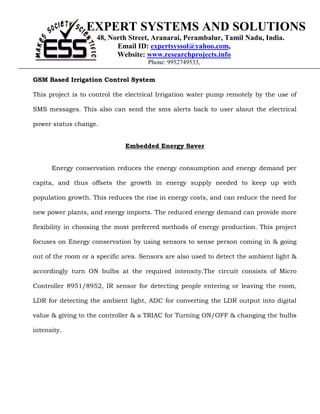 EXPERT SYSTEMS AND SOLUTIONS
                     48, North Street, Aranarai, Perambalur, Tamil Nadu, India.
                           Email ID: expertsyssol@yahoo.com,
                           Website: www.researchprojects.info
                                      Phone: 9952749533,

GSM Based Irrigation Control System

This project is to control the electrical Irrigation water pump remotely by the use of

SMS messages. This also can send the sms alerts back to user about the electrical

power status change.


GSM based                     Embedded Energy Saver


      Energy conservation reduces the energy consumption and energy demand per

capita, and thus offsets the growth in energy supply needed to keep up with

population growth. This reduces the rise in energy costs, and can reduce the need for

new power plants, and energy imports. The reduced energy demand can provide more

flexibility in choosing the most preferred methods of energy production. This project

focuses on Energy conservation by using sensors to sense person coming in & going

out of the room or a specific area. Sensors are also used to detect the ambient light &

accordingly turn ON bulbs at the required intensity.The circuit consists of Micro

Controller 8951/8952, IR sensor for detecting people entering or leaving the room,

LDR for detecting the ambient light, ADC for converting the LDR output into digital

value & giving to the controller & a TRIAC for Turning ON/OFF & changing the bulbs

intensity.
 