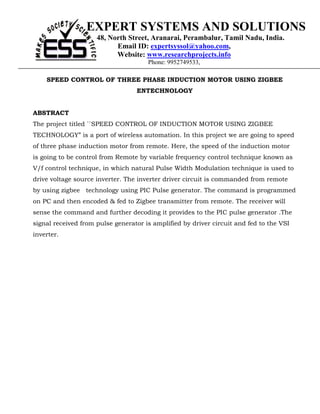 EXPERT SYSTEMS AND SOLUTIONS
                     48, North Street, Aranarai, Perambalur, Tamil Nadu, India.
                           Email ID: expertsyssol@yahoo.com,
                           Website: www.researchprojects.info
                                      Phone: 9952749533,

    SPEED CONTROL OF THREE PHASE INDUCTION MOTOR USING ZIGBEE
                                  ENTECHNOLOGY


ABSTRACT
The project titled ``SPEED CONTROL OF INDUCTION MOTOR USING ZIGBEE
TECHNOLOGY” is a port of wireless automation. In this project we are going to speed
of three phase induction motor from remote. Here, the speed of the induction motor
is going to be control from Remote by variable frequency control technique known as
V/f control technique, in which natural Pulse Width Modulation technique is used to
drive voltage source inverter. The inverter driver circuit is commanded from remote
by using zigbee technology using PIC Pulse generator. The command is programmed
on PC and then encoded & fed to Zigbee transmitter from remote. The receiver will
sense the command and further decoding it provides to the PIC pulse generator .The
signal received from pulse generator is amplified by driver circuit and fed to the VSI
inverter.
 