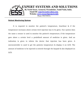 EXPERT SYSTEMS AND SOLUTIONS
                    48, North Street, Aranarai, Perambalur, Tamil Nadu, India.
                          Email ID: expertsyssol@yahoo.com,
                          Website: www.researchprojects.info
                                    Phone: 9952749533,

Patient Monitoring System


       It is required to monitor the patient’s temperature, heartbeat & if the

temperature increases above certain level injection has to be given. Our system does

the same a sensor is used to monitor the patient’s temperature; if the temperature

goes above a certain level a predefined amount of medicine is given. And an

indication is given to inform the doctor that injection has been given. A

microcontroller is used to get the patients temperature & display it on LCD. The

amount of medicine to be injected is entered through the keypad & also displayed on

LCD.
 