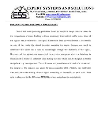 EXPERT SYSTEMS AND SOLUTIONS
                      48, North Street, Aranarai, Perambalur, Tamil Nadu, India.
                            Email ID: expertsyssol@yahoo.com,
                            Website: www.researchprojects.info
                                        Phone: 9952749533,

DYNAMIC TRAFFIC CONTROL & MANAGEMENT


      One of the most pressing problems faced by people in large cities & towns is

the congestions of roads leading to those seemingly inadvertent traffic jams. Most of

the signals are pre timed i.e. the signal duration is fixed so even if there is less traffic

on one of the roads the signal duration remains the same. Sensors are used to

determine the traffic on a road & accordingly change the duration of the signal.

Moreover all the signals are connected to a central computer where a database is

maintained of traffic at different time during the day which can be helpful in traffic

analysis & city management. Three Sensors are placed on each road of a crossroad,

the output of the sensors are given to microcontroller (8951/8952), the controller

then calculates the timing of each signal according to the traffic on each road. This

data is also sent to the PC using MAX232, where a database is maintained.
 