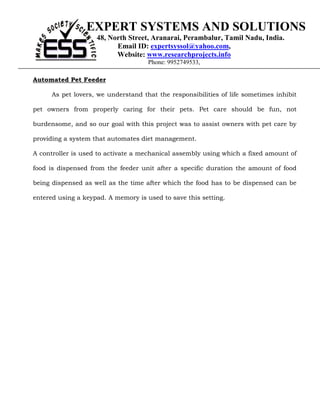 EXPERT SYSTEMS AND SOLUTIONS
                    48, North Street, Aranarai, Perambalur, Tamil Nadu, India.
                          Email ID: expertsyssol@yahoo.com,
                          Website: www.researchprojects.info
                                     Phone: 9952749533,

Automated Pet Feeder

      As pet lovers, we understand that the responsibilities of life sometimes inhibit

pet owners from properly caring for their pets. Pet care should be fun, not

burdensome, and so our goal with this project was to assist owners with pet care by

providing a system that automates diet management.

A controller is used to activate a mechanical assembly using which a fixed amount of

food is dispensed from the feeder unit after a specific duration the amount of food

being dispensed as well as the time after which the food has to be dispensed can be

entered using a keypad. A memory is used to save this setting.
 