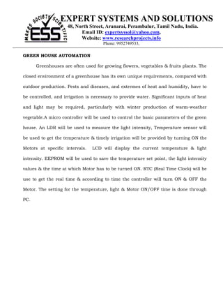 EXPERT SYSTEMS AND SOLUTIONS
                     48, North Street, Aranarai, Perambalur, Tamil Nadu, India.
                           Email ID: expertsyssol@yahoo.com,
                           Website: www.researchprojects.info
                                      Phone: 9952749533,

GREEN HOUSE AUTOMATION

      Greenhouses are often used for growing flowers, vegetables & fruits plants. The

closed environment of a greenhouse has its own unique requirements, compared with

outdoor production. Pests and diseases, and extremes of heat and humidity, have to

be controlled, and irrigation is necessary to provide water. Significant inputs of heat

and light may be required, particularly with winter production of warm-weather

vegetable.A micro controller will be used to control the basic parameters of the green

house. An LDR will be used to measure the light intensity, Temperature sensor will

be used to get the temperature & timely irrigation will be provided by turning ON the

Motors at specific intervals.   LCD will display the current temperature & light

intensity. EEPROM will be used to save the temperature set point, the light intensity

values & the time at which Motor has to be turned ON. RTC (Real Time Clock) will be

use to get the real time & according to time the controller will turn ON & OFF the

Motor. The setting for the temperature, light & Motor ON/OFF time is done through

PC.
 