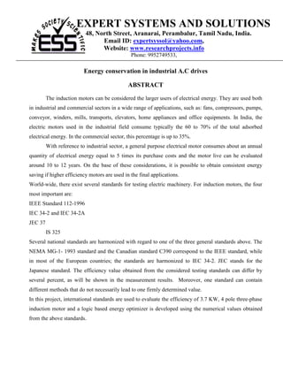 EXPERT SYSTEMS AND SOLUTIONS
                          48, North Street, Aranarai, Perambalur, Tamil Nadu, India.
                                Email ID: expertsyssol@yahoo.com,
                                Website: www.researchprojects.info
                                               Phone: 9952749533,

                         Energy conservation in industrial A.C drives

                                              ABSTRACT

         The induction motors can be considered the larger users of electrical energy. They are used both
in industrial and commercial sectors in a wide range of applications, such as: fans, compressors, pumps,
conveyor, winders, mills, transports, elevators, home appliances and office equipments. In India, the
electric motors used in the industrial field consume typically the 60 to 70% of the total adsorbed
electrical energy. In the commercial sector, this percentage is up to 35%.
         With reference to industrial sector, a general purpose electrical motor consumes about an annual
quantity of electrical energy equal to 5 times its purchase costs and the motor live can he evaluated
around 10 to 12 years. On the base of these considerations, it is possible to obtain consistent energy
saving if higher efficiency motors are used in the final applications.
World-wide, there exist several standards for testing electric machinery. For induction motors, the four
most important are:
IEEE Standard 112-1996
IEC 34-2 and IEC 34-2A
JEC 37
         IS 325
Several national standards are harmonized with regard to one of the three general standards above. The
NEMA MG-1- 1993 standard and the Canadian standard C390 correspond to the IEEE standard, while
in most of the European countries; the standards are harmonized to IEC 34-2. JEC stands for the
Japanese standard. The efficiency value obtained from the considered testing standards can differ by
several percent, as will be shown in the measurement results. Moreover, one standard can contain
different methods that do not necessarily lead to one firmly determined value.
In this project, international standards are used to evaluate the efficiency of 3.7 KW, 4 pole three-phase
induction motor and a logic based energy optimizer is developed using the numerical values obtained
from the above standards.
 