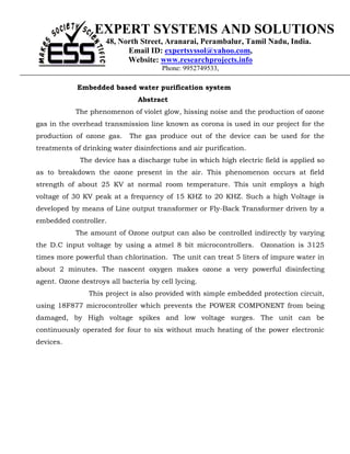 EXPERT SYSTEMS AND SOLUTIONS
                     48, North Street, Aranarai, Perambalur, Tamil Nadu, India.
                           Email ID: expertsyssol@yahoo.com,
                           Website: www.researchprojects.info
                                       Phone: 9952749533,

            Embedded based water purification system
                               Abstract
            The phenomenon of violet glow, hissing noise and the production of ozone
gas in the overhead transmission line known as corona is used in our project for the
production of ozone gas.     The gas produce out of the device can be used for the
treatments of drinking water disinfections and air purification.
             The device has a discharge tube in which high electric field is applied so
as to breakdown the ozone present in the air. This phenomenon occurs at field
strength of about 25 KV at normal room temperature. This unit employs a high
voltage of 30 KV peak at a frequency of 15 KHZ to 20 KHZ. Such a high Voltage is
developed by means of Line output transformer or Fly-Back Transformer driven by a
embedded controller.
            The amount of Ozone output can also be controlled indirectly by varying
the D.C input voltage by using a atmel 8 bit microcontrollers. Ozonation is 3125
times more powerful than chlorination. The unit can treat 5 liters of impure water in
about 2 minutes. The nascent oxygen makes ozone a very powerful disinfecting
agent. Ozone destroys all bacteria by cell lycing.
                This project is also provided with simple embedded protection circuit,
using 18F877 microcontroller which prevents the POWER COMPONENT from being
damaged, by High voltage spikes and low voltage surges. The unit can be
continuously operated for four to six without much heating of the power electronic
devices.
 