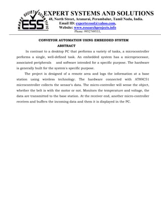 EXPERT SYSTEMS AND SOLUTIONS
                      48, North Street, Aranarai, Perambalur, Tamil Nadu, India.
                            Email ID: expertsyssol@yahoo.com,
                            Website: www.researchprojects.info
                                        Phone: 9952749533,

               CONVEYOR AUTOMATION USING EMBEDDED SYSTEM
                             ABSTRACT
      In contrast to a desktop PC that performs a variety of tasks, a microcontroller
performs a single, well-defined task. An embedded system has a microprocessor,
associated peripherals       and software intended for a specific purpose. The hardware
is generally built for the system's specific purpose.
     The project is designed of a remote area and logs the information at a base
station   using   wireless    technology.   The   hardware   connected   with   AT89C51
microcontroller collects the sensor's data. The micro-controller will sense the object,
whether the belt is with the motor or not. Monitors the temperature and voltage, the
data are transmitted to the base station. At the receiver end, another micro-controller
receives and buffers the incoming data and them it is displayed in the PC.
 
