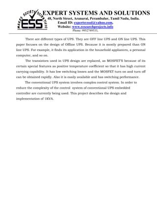 EXPERT SYSTEMS AND SOLUTIONS
                     48, North Street, Aranarai, Perambalur, Tamil Nadu, India.
                           Email ID: expertsyssol@yahoo.com,
                           Website: www.researchprojects.info
                                      Phone: 9952749533,

      There are different types of UPS. They are OFF line UPS and ON line UPS. This
paper focuses on the design of Offline UPS. Because it is mostly prepared than ON
line UPS. For example, it finds its application in the household appliances, a personal
computer, and so on.
      The transistors used in UPS design are replaced, as MOSFET’S because of its
certain special features as positive temperature coefficient so that it has high current
carrying capability. It has low switching losses and the MOSFET turn on and turn off
can be obtained rapidly. Also it is easily available and has switching performance.
      The conventional UPS system involves complex control system. In order to
reduce the complexity of the control system of conventional UPS embedded
controller are currently being used. This project describes the design and
implementation of 1KVA.
 