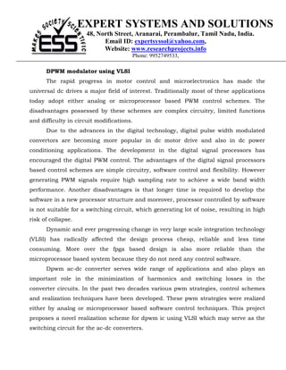EXPERT SYSTEMS AND SOLUTIONS
                      48, North Street, Aranarai, Perambalur, Tamil Nadu, India.
                            Email ID: expertsyssol@yahoo.com,
                            Website: www.researchprojects.info
                                       Phone: 9952749533,

      DPWM modulator using VLSI
      The rapid progress in motor control and microelectronics has made the
universal dc drives a major field of interest. Traditionally most of these applications
today adopt either analog or microprocessor based PWM control schemes. The
disadvantages possessed by these schemes are complex circuitry, limited functions
and difficulty in circuit modifications.
      Due to the advances in the digital technology, digital pulse width modulated
convertors are becoming more popular in dc motor drive and also in dc power
conditioning applications. The development in the digital signal processors has
encouraged the digital PWM control. The advantages of the digital signal processors
based control schemes are simple circuitry, software control and flexibility. However
generating PWM signals require high sampling rate to achieve a wide band width
performance. Another disadvantages is that longer time is required to develop the
software in a new processor structure and moreover, processor controlled by software
is not suitable for a switching circuit, which generating lot of noise, resulting in high
risk of collapse.
      Dynamic and ever progressing change in very large scale integration technology
(VLSI) has radically affected the design process cheap, reliable and less time
consuming. More over the fpga based design is also more reliable than the
microprocessor based system because they do not need any control software.
      Dpwm ac-dc converter serves wide range of applications and also plays an
important role in the minimization of harmonics and switching losses in the
converter circuits. In the past two decades various pwm strategies, control schemes
and realization techniques have been developed. These pwm strategies were realized
either by analog or microprocessor based software control techniques. This project
proposes a novel realization scheme for dpwm ic using VLSI which may serve as the
switching circuit for the ac-dc converters.
 
