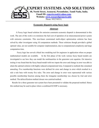 EXPERT SYSTEMS AND SOLUTIONS
                         48, North Street, Aranarai, Perambalur, Tamil Nadu, India.
                               Email ID: expertsyssol@yahoo.com,
                               Website: www.researchprojects.info
                                             Phone: 9952749533,

                              Economic dispatch using fuzzy logic
                                                  Abstract
       A Fuzzy logic based solution for emission constraint economic dispatch is demonstrated in this
work. The aim of this work is to minimize the fuel cost of operation of an interconnected power system
with emission constraints. This non-linear constrained multi-object optimization solution has been
solved by other investigator using AI computation methods. These solutions though provided a global
optimal value, are not suitable for computer implementation, due to computational complexity and large
computation time.
        Fuzzy logic has served a black box modeling tool for engineers in application where no proper
mathematical models are available.      In the first phase of the work various fuzzy based models are
investigated to see how they can model the nonlinearities in the generator cost equation. On intensive
testing it was found that the fuzzy based model with two inputs the error and change in error was able to
attain the optimal solution with highly reduced computational time, Compared to methods like simulated
annealing. Five membership functions were defined for error and change in error which resulted in a
rule a rule base with twenty five rules. The error and change in error were represented with various
possible membership function among them the triangular membership was chosen by trial and error
method. The defuzzification method chosen was centriod method.
  Results for a three generator test system have been presented to validate the proposed method. Hence
this method may be used in place where a combined ECEDP is necessary.
 