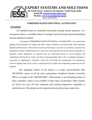 EXPERT SYSTEMS AND SOLUTIONS
                         48, North Street, Aranarai, Perambalur, Tamil Nadu, India.
                               Email ID: expertsyssol@yahoo.com,
                               Website: www.researchprojects.info
                                              Phone: 9952749533,

                        EMBEDDED BASED INDUSTRIAL AUTOMATION
 SYNOPSIS
            All industrial loads are controlled individually through manual operation. As a
consequence there is a probable chance of wastage of power through manual mishandling
and also industrial accidents.
                Our project “EMBEDDED BASED INDUSTRIAL AUTOMATION” is to automate the
tripping of loads during over voltage and under voltage conditions, non-critical loads when maximum
demand condition arises. Power factor correction, which plays a vital role in any industry, has also been
automated. Controls of illumination level, water level, and temperature level have been incorporated. In
industries certain equipments are operated only by experienced person to avoid accidents and
mishandling. Bearing this in mind, code lock and programmable load as far as scheduled operation is
concerned, are implemented. Automatic switch off of all loads and arrangements for simultaneous
on/off of lighting loads when a door is opened/closed, in certain areas (especially goodowns) are also
included.
              The signifigant feature of our project is a single microcontroller chip,
   PIC16F8XX, carries on all the above automations. Peripheral Interface Controller
   (PIC) is an output of the “MICROCHIPS”. Flash memory is an outstanding feature of
   these controllers, which is not available in other types of controllers. Other features
   are brown out reset, I/O port expansion and working temperature compatible to
   industrial areas. This project can be implemented using fuzzy logic control also.
 