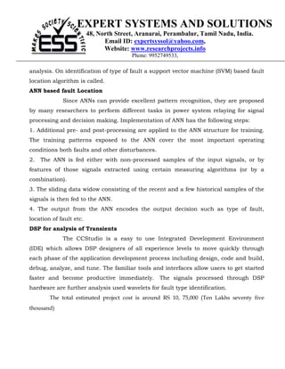 EXPERT SYSTEMS AND SOLUTIONS
                         48, North Street, Aranarai, Perambalur, Tamil Nadu, India.
                               Email ID: expertsyssol@yahoo.com,
                               Website: www.researchprojects.info
                                        Phone: 9952749533,

analysis. On identification of type of fault a support vector machine (SVM) based fault
location algorithm is called.
ANN based fault Location
             Since ANNs can provide excellent pattern recognition, they are proposed
by many researchers to perform different tasks in power system relaying for signal
processing and decision making. Implementation of ANN has the following steps:
1. Additional pre- and post-processing are applied to the ANN structure for training.
The training patterns exposed to the ANN cover the most important operating
conditions both faults and other disturbances.
2.   The ANN is fed either with non-processed samples of the input signals, or by
features of those signals extracted using certain measuring algorithms (or by a
combination).
3. The sliding data widow consisting of the recent and a few historical samples of the
signals is then fed to the ANN.
4. The output from the ANN encodes the output decision such as type of fault,
location of fault etc.
DSP for analysis of Transients
             The CCStudio is a easy to use Integrated Development Environment
(IDE) which allows DSP designers of all experience levels to move quickly through
each phase of the application development process including design, code and build,
debug, analyze, and tune. The familiar tools and interfaces allow users to get started
faster and become productive immediately. The signals processed through DSP
hardware are further analysis used wavelets for fault type identification.
        The total estimated project cost is around RS 10, 75,000 (Ten Lakhs seventy five
thousand)
 