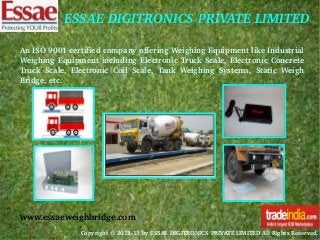 ESSAE DIGITRONICS PRIVATE LIMITED
An ISO 9001 certified company offering Weighing Equipment like Industrial 
Weighing  Equipment  including  Electronic  Truck  Scale,  Electronic  Concrete 
Truck  Scale,  Electronic  Coil  Scale,  Tank  Weighing  Systems,  Static  Weigh 
Bridge, etc. 

www.essaeweighbridge.com
Copyright © 2012­13 by ESSAE DIGITRONICS PRIVATE LIMITED All Rights Reserved. 

 