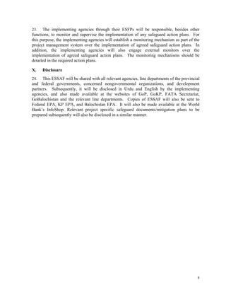 8
23. The implementing agencies through their ESFPs will be responsible, besides other
functions, to monitor and supervise the implementation of any safeguard action plans. For
this purpose, the implementing agencies will establish a monitoring mechanism as part of the
project management system over the implementation of agreed safeguard action plans. In
addition, the implementing agencies will also engage external monitors over the
implementation of agreed safeguard action plans. The monitoring mechanisms should be
detailed in the required action plans.
X. Disclosure
24. This ESSAF will be shared with all relevant agencies, line departments of the provincial
and federal governments, concerned nongovernmental organizations, and development
partners. Subsequently, it will be disclosed in Urdu and English by the implementing
agencies, and also made available at the websites of GoP, GoKP, FATA Secretariat,
GoBalochistan and the relevant line departments. Copies of ESSAF will also be sent to
Federal EPA, KP EPA, and Balochistan EPA. It will also be made available at the World
Bank’s InfoShop. Relevant project specific safeguard documents/mitigation plans to be
prepared subsequently will also be disclosed in a similar manner.
 