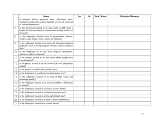 16
Issues Yes No Don’t Know Mitigation Measures
of national forests, protected areas, wilderness areas,
wetlands, biodiversity, critical habitats, or sites of historical
or cultural importance?
7. Is the subproject located in an area which would create a
barrier for the movement of conservation-worthy wildlife or
livestock?
8. Is the subproject located close to groundwater sources,
surface water bodies, water courses or wetlands?
9. Is the subproject located in an area with designated cultural
properties such as archaeological, historical and/or religious
sites?
10. Is the subproject in an area with religious monuments,
structures and/or cemeteries?
11. Is the project located in an area from where people have
been displaced?
12. Is the project located in an area where IDPs are temporarily
settled?
13. Is the project in a politically sensitive area?
14. Is the subproject in a polluted or contaminated area?
15. Is the subproject located in an area of high visual and
landscape quality?
16. Is the subproject located in an area susceptible to landslides
or erosion?
17. Is the subproject located in an area of seismic faults?
18. Is the subproject located in a densely populated area?
19. Is the subproject located on prime agricultural land?
20. Is the subproject located in an area of tourist importance?
21. Is the subproject located near a waste dump?
 