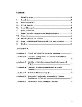 ii
Contents
List of Acronyms ............................................................................................iii
I.  Introduction..................................................................................................... 1 
II.  Overview of MDTF ......................................................................................... 1 
III.  ESSAF Objective............................................................................................. 2 
IV.  General Principal ............................................................................................ 2 
V.  Policy Framework........................................................................................... 3 
VI.  Impact Screening, Assessment and Mitigation Planning ............................ 5 
VII.  Consultations ................................................................................................... 6 
VIII.  Planning, Review and Approval .................................................................... 6 
IX.  Capacity-Building and Monitoring of ESSAF Implementation ................. 7 
X.  Disclosure......................................................................................................... 8 
Attachments
Attachment 1: Criteria for Type of Environmental Instrument .......................... 9 
Attachment 2: Guidelines for Preparation of Environmental and Social
Management Plans .......................................................................... 9 
Attachment 3: Checklist of Likely Environmental and Social Impacts of
Projects ........................................................................................... 11 
Attachment 4: Guidelines for Land Acquisition and Resettlement
Planning.......................................................................................... 18 
Attachment 5: Protection of Cultural Property ................................................... 27 
Attachment 6: Safeguards Procedures for Inclusion in the Technical
Specifications of Contracts ........................................................... 29 
Attachment 7: Environment, Health, and Safety Guidelines.............................. 34 
 
