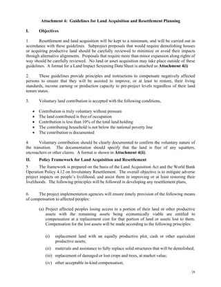 18
Attachment 4: Guidelines for Land Acquisition and Resettlement Planning
I. Objectives
1. Resettlement and land acquisition will be kept to a minimum, and will be carried out in
accordance with these guidelines. Subproject proposals that would require demolishing houses
or acquiring productive land should be carefully reviewed to minimize or avoid their impacts
through alternative alignments. Proposals that require more than minor expansion along rights of
way should be carefully reviewed. No land or asset acquisition may take place outside of these
guidelines. A format for a Land Impact Screening Data Sheet is attached as Attachment 4(i)
2. These guidelines provide principles and instructions to compensate negatively affected
persons to ensure that they will be assisted to improve, or at least to restore, their living
standards, income earning or production capacity to pre-project levels regardless of their land
tenure status.
3. Voluntary land contribution is accepted with the following conditions,
 Contribution is truly voluntary without pressure
 The land contributed is free of occupation
 Contribution is less than 10% of the total land holding
 The contributing household is not below the national poverty line
 The contribution is documented
4 Voluntary contribution should be clearly documented to confirm the voluntary nature of
the transition. The documentation should specify that the land is free of any squatters,
encroachers or other claims. A format is shown in Attachment 4(ii).
II. Policy Framework for Land Acquisition and Resettlement
5 The framework is prepared on the basis of the Land Acquisition Act and the World Bank
Operation Policy 4.12 on Involuntary Resettlement. The overall objective is to mitigate adverse
project impacts on people’s livelihood, and assist them in improving or at least restoring their
livelihoods. The following principles will be followed in developing any resettlement plans,
6. The project implementation agencies will ensure timely provision of the following means
of compensation to affected peoples:
(a) Project affected peoples losing access to a portion of their land or other productive
assets with the remaining assets being economically viable are entitled to
compensation at a replacement cost for that portion of land or assets lost to them.
Compensation for the lost assets will be made according to the following principles:
(i) replacement land with an equally productive plot, cash or other equivalent
productive assets;
(ii) materials and assistance to fully replace solid structures that will be demolished;
(iii) replacement of damaged or lost crops and trees, at market value;
(iv) other acceptable in-kind compensation;
 